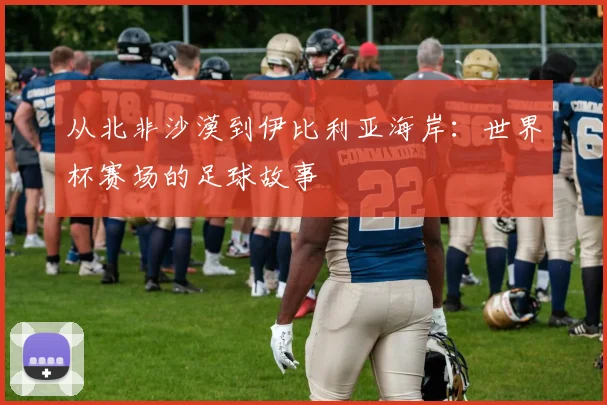 从北非沙漠到伊比利亚海岸：世界杯赛场的足球故事