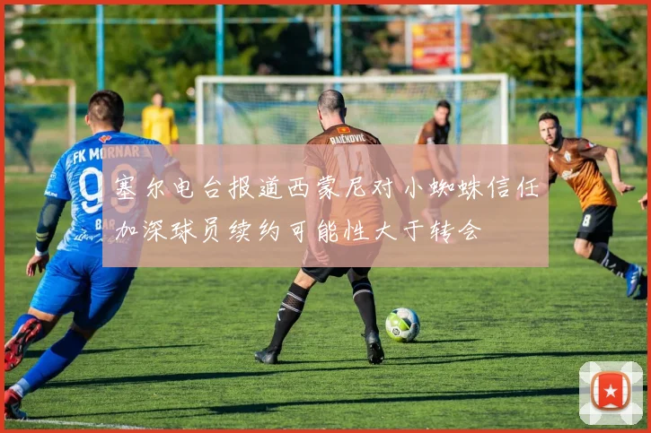 塞尔电台报道西蒙尼对小蜘蛛信任加深球员续约可能性大于转会