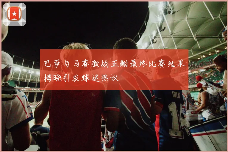 巴萨与马赛激战正酣最终比赛结果揭晓引发球迷热议