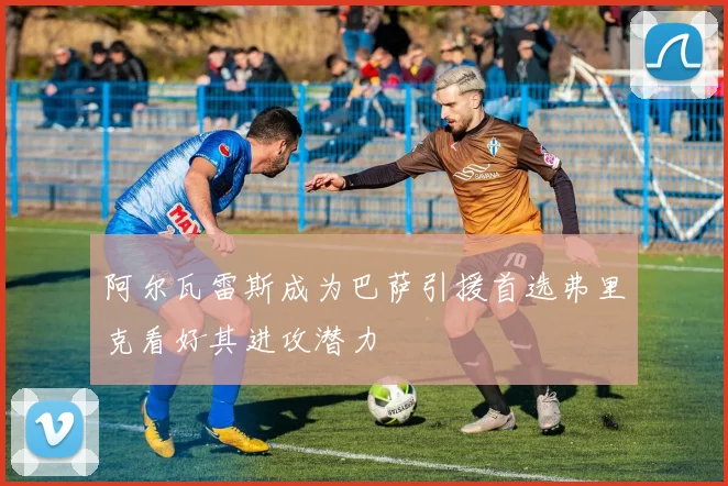 阿尔瓦雷斯成为巴萨引援首选弗里克看好其进攻潜力