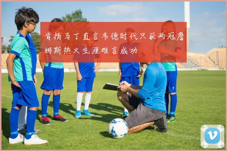 肯扬马丁直言韦德时代只获两冠詹姆斯热火生涯难言成功
