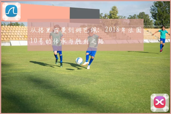 从格里兹曼到姆巴佩：2018年法国10号的传承与胜利之路